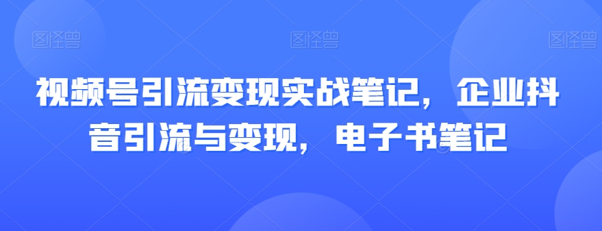 视频号引流变现实战笔记，企业抖音引流与变现，电子书笔记网赚库-项目库-轻创网-中创网-福缘网-冒泡网-资源之家-魔方项目库网赚库