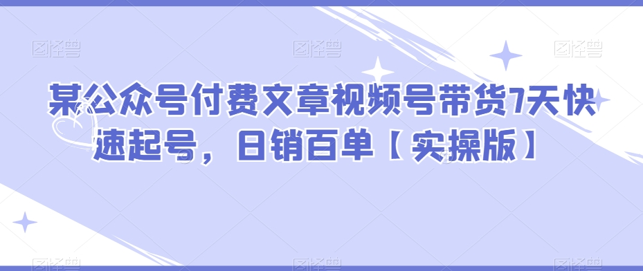 某公众号付费文章视频号带货7天快速起号，日销百单【实操版】网赚库-项目库-轻创网-中创网-福缘网-冒泡网-资源之家-魔方项目库网赚库