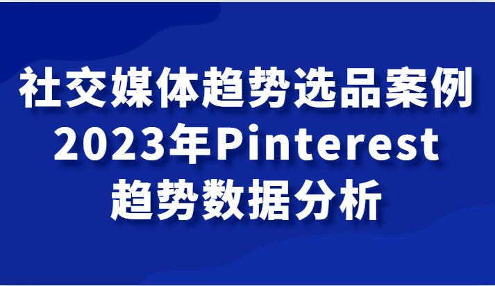 社交媒体趋势选品案例，2023年Pinterest趋势数据分析课网赚库-项目库-轻创网-中创网-福缘网-冒泡网-资源之家-魔方项目库网赚库
