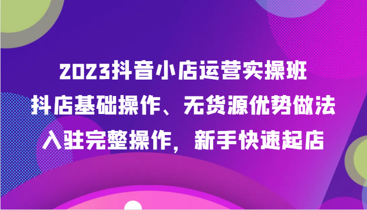 2023抖音小店运营实操班，抖店基础操作、无货源优势做法，入驻完整操作，新手快速起店网赚库-项目库-轻创网-中创网-福缘网-冒泡网-资源之家-魔方项目库网赚库
