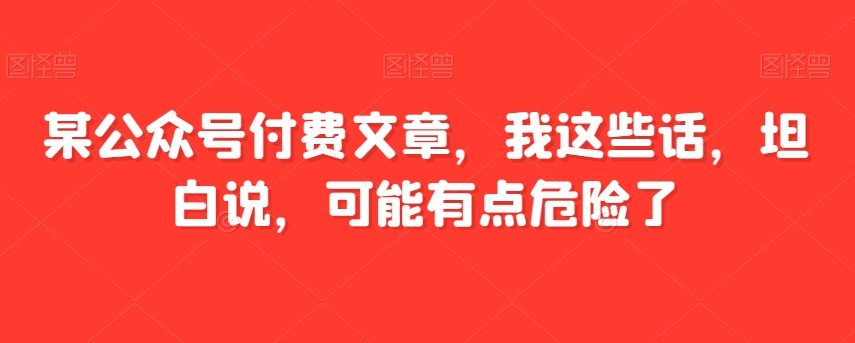 某公众号付费文章，我这些话，坦白说，可能有点危险了网赚库-项目库-轻创网-中创网-福缘网-冒泡网-资源之家-魔方项目库网赚库