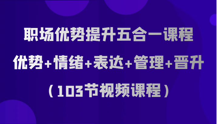 职场优势提升五合一课程，优势+情绪+表达+管理+晋升（103节视频课程）网赚库-项目库-轻创网-中创网-福缘网-冒泡网-资源之家-魔方项目库网赚库