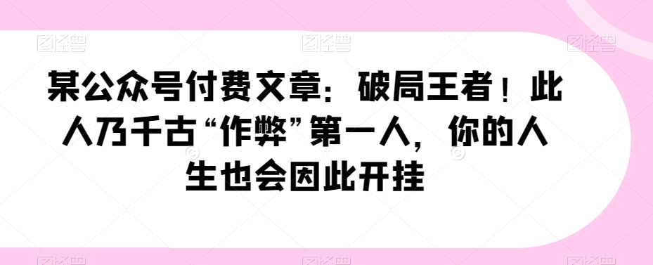 某公众号付费文章：破局王者！此人乃千古“作弊”第一人，你的人生也会因此开挂网赚库-项目库-轻创网-中创网-福缘网-冒泡网-资源之家-魔方项目库网赚库