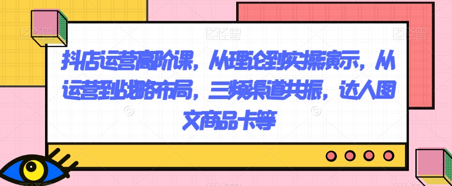 抖店运营高阶课，从理论到实操演示，从运营到战略布局，三频渠道共振，达人图文商品卡等网赚库-项目库-轻创网-中创网-福缘网-冒泡网-资源之家-魔方项目库网赚库
