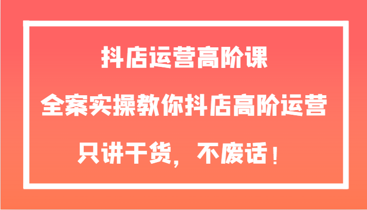 抖店运营高阶课，全案实操教你抖店高阶运营，只讲干货，不废话！网赚库-项目库-轻创网-中创网-福缘网-冒泡网-资源之家-魔方项目库网赚库