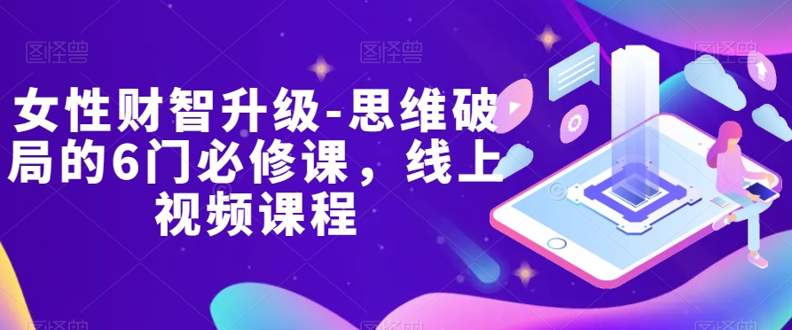 女性财智升级-思维破局的6门必修课，线上视频课程网赚库-项目库-轻创网-中创网-福缘网-冒泡网-资源之家-魔方项目库网赚库