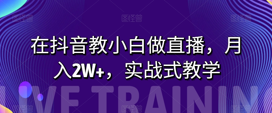 在抖音教小白做直播，月入2W+，实战式教学【揭秘】网赚库-项目库-轻创网-中创网-福缘网-冒泡网-资源之家-魔方项目库网赚库
