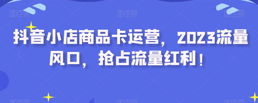 抖音小店商品卡运营，2023流量风口，抢占流量红利！网赚库-项目库-轻创网-中创网-福缘网-冒泡网-资源之家-魔方项目库网赚库
