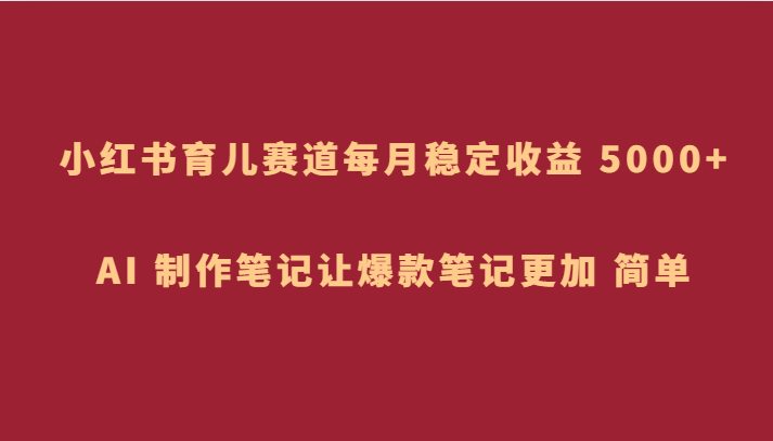 小红书育儿赛道，每月稳定收益 5000+，AI 制作笔记让爆款笔记更加 简单网赚库-项目库-轻创网-中创网-福缘网-冒泡网-资源之家-魔方项目库网赚库