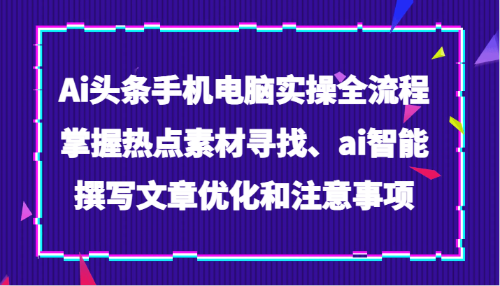 Ai头条手机电脑实操全流程，掌握热点素材寻找、ai智能撰写文章优化和注意事项网赚库-项目库-轻创网-中创网-福缘网-冒泡网-资源之家-魔方项目库网赚库