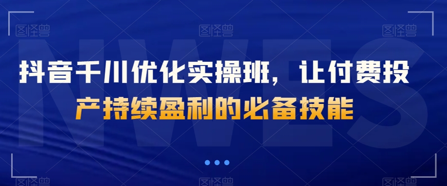 抖音千川优化实操班，让付费投产持续盈利的必备技能网赚库-项目库-轻创网-中创网-福缘网-冒泡网-资源之家-魔方项目库网赚库