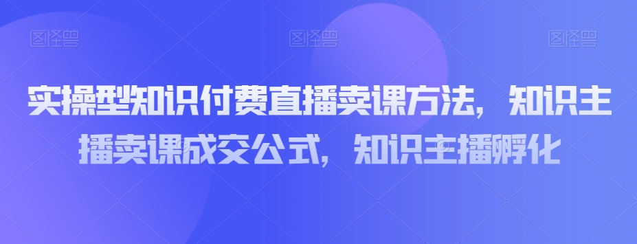实操型知识付费直播卖课方法，知识主播卖课成交公式，知识主播孵化网赚库-项目库-轻创网-中创网-福缘网-冒泡网-资源之家-魔方项目库网赚库