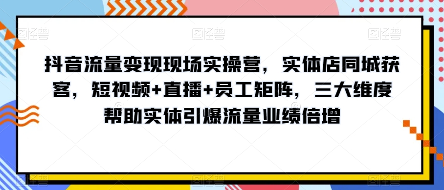 抖音流量变现现场实操营，实体店同城获客，短视频+直播+员工矩阵，三大维度帮助实体引爆流量业绩倍增网赚库-项目库-轻创网-中创网-福缘网-冒泡网-资源之家-魔方项目库网赚库