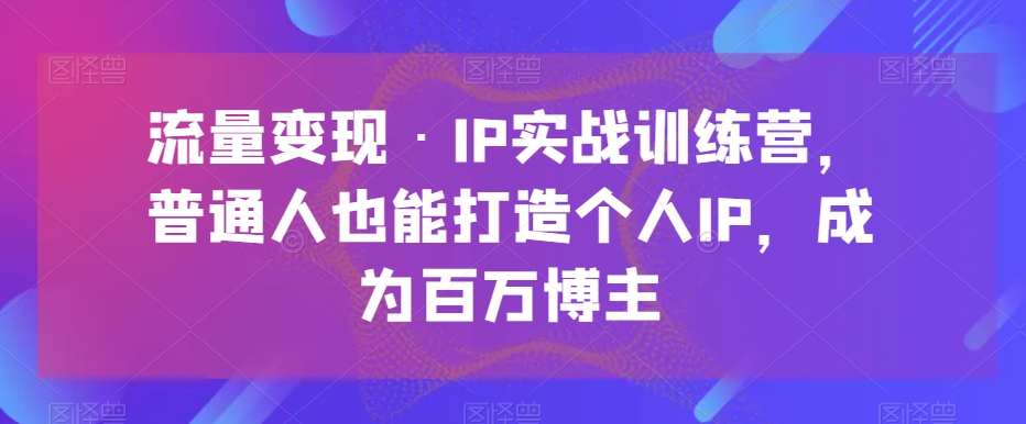 流量变现·IP实战训练营，普通人也能打造个人IP，成为百万博主网赚库-项目库-轻创网-中创网-福缘网-冒泡网-资源之家-魔方项目库网赚库