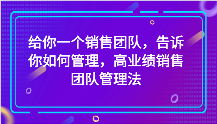 给你一个销售团队，告诉你如何管理，高业绩销售团队管理法（89节课）网赚库-项目库-轻创网-中创网-福缘网-冒泡网-资源之家-魔方项目库网赚库