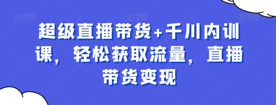 超级直播带货+千川内训课，轻松获取流量，直播带货变现网赚库-项目库-轻创网-中创网-福缘网-冒泡网-资源之家-魔方项目库网赚库