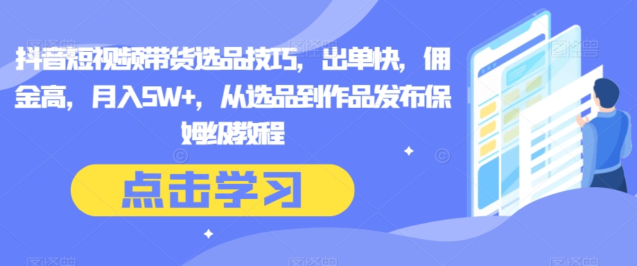 抖音短视频带货选品技巧，出单快，佣金高，月入5W+，从选品到作品发布保姆级教程网赚库-项目库-轻创网-中创网-福缘网-冒泡网-资源之家-魔方项目库网赚库