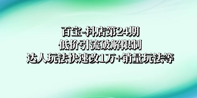 （8178期）百宝-抖店第24期：低价引流破解限制，达人玩法快速改1万+销量玩法等网赚库-项目库-轻创网-中创网-福缘网-冒泡网-资源之家-魔方项目库网赚库
