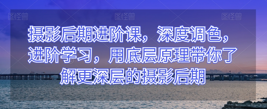 摄影后期进阶课，深度调色，进阶学习，用底层原理带你了解更深层的摄影后期网赚库-项目库-轻创网-中创网-福缘网-冒泡网-资源之家-魔方项目库网赚库