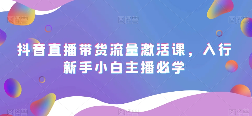 抖音直播带货流量激活课，入行新手小白主播必学网赚库-项目库-轻创网-中创网-福缘网-冒泡网-资源之家-魔方项目库网赚库