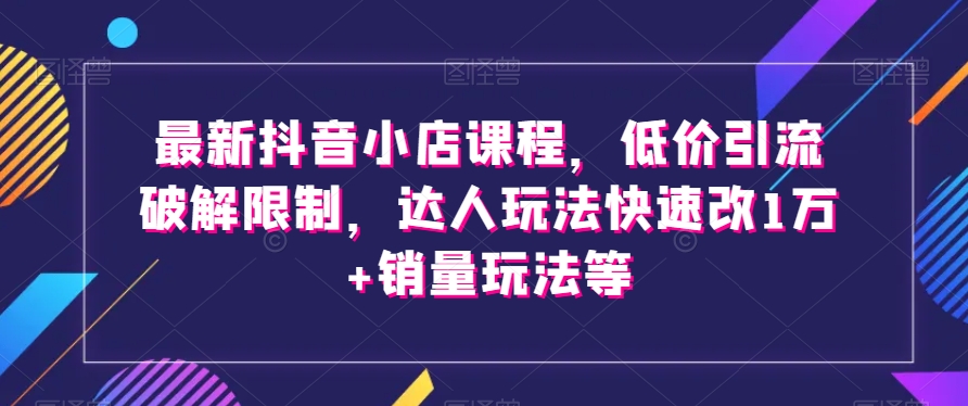 最新抖音小店课程，低价引流破解限制，达人玩法快速改1万+销量玩法等网赚库-项目库-轻创网-中创网-福缘网-冒泡网-资源之家-魔方项目库网赚库
