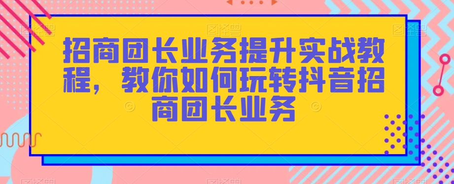 招商团长业务提升实战教程，教你如何玩转抖音招商团长业务网赚库-项目库-轻创网-中创网-福缘网-冒泡网-资源之家-魔方项目库网赚库