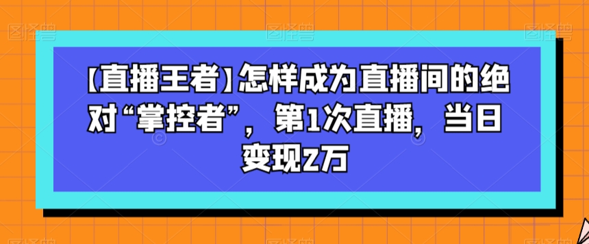 【直播王者】怎样成为直播间的绝对“掌控者”，第1次直播，当日变现2万网赚库-项目库-轻创网-中创网-福缘网-冒泡网-资源之家-魔方项目库网赚库