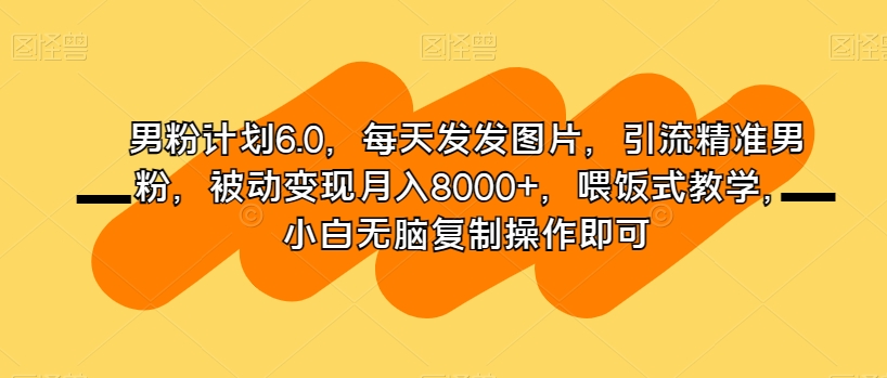 男粉计划6.0，每天发发图片，引流精准男粉，被动变现月入8000+，喂饭式教学，小白无脑复制操作即可网赚库-项目库-轻创网-中创网-福缘网-冒泡网-资源之家-魔方项目库网赚库