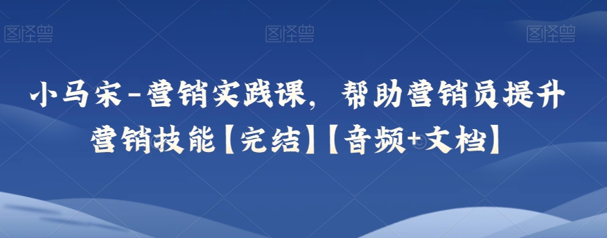 小马宋-营销实践课，帮助营销员提升营销技能【完结】【音频+文档】网赚库-项目库-轻创网-中创网-福缘网-冒泡网-资源之家-魔方项目库网赚库