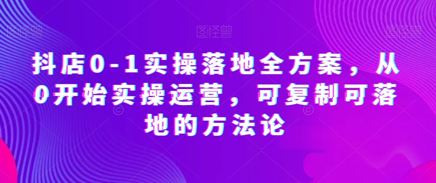 抖店0-1实操落地全方案，从0开始实操运营，可复制可落地的方法论网赚库-项目库-轻创网-中创网-福缘网-冒泡网-资源之家-魔方项目库网赚库