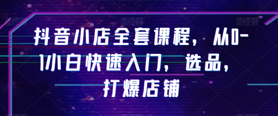 抖音小店全套课程，从0-1小白快速入门，选品，打爆店铺网赚库-项目库-轻创网-中创网-福缘网-冒泡网-资源之家-魔方项目库网赚库