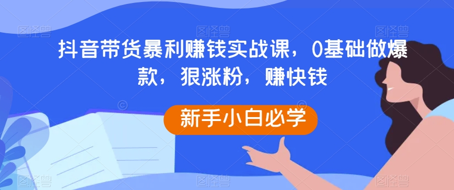 抖音带货暴利赚钱实战课，0基础做爆款，狠涨粉，赚快钱网赚库-项目库-轻创网-中创网-福缘网-冒泡网-资源之家-魔方项目库网赚库