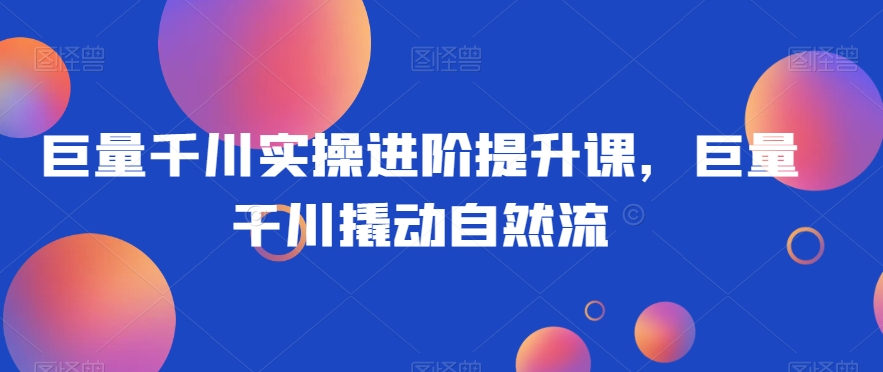 巨量千川实操进阶提升课，巨量干川撬动自然流网赚库-项目库-轻创网-中创网-福缘网-冒泡网-资源之家-魔方项目库网赚库