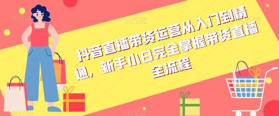 抖音直播带货运营从入门到精通，新手小白完全掌握带货直播全流程网赚库-项目库-轻创网-中创网-福缘网-冒泡网-资源之家-魔方项目库网赚库