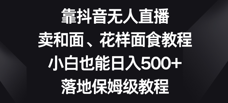 靠抖音无人直播，卖和面、花样面试教程，小白也能日入500+，落地保姆级教程【揭秘】网赚库-项目库-轻创网-中创网-福缘网-冒泡网-资源之家-魔方项目库网赚库