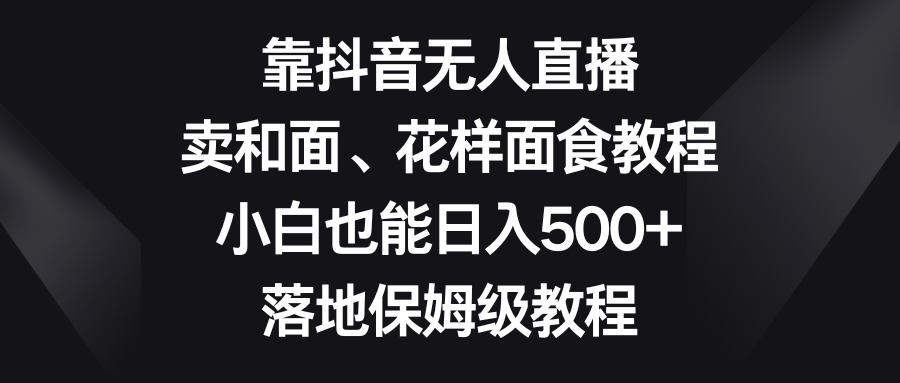 靠抖音无人直播，卖和面、花样面试教程，小白也能日入500+，落地保姆级教程网赚库-项目库-轻创网-中创网-福缘网-冒泡网-资源之家-魔方项目库网赚库