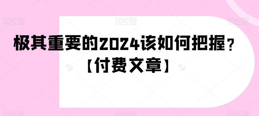 极其重要的2024该如何把握？【付费文章】网赚库-项目库-轻创网-中创网-福缘网-冒泡网-资源之家-魔方项目库网赚库