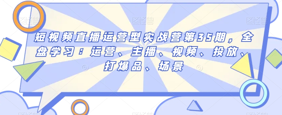 短视频直播运营型实战营第35期，全盘学习：运营、主播、视频、投放、打爆品、场景网赚库-项目库-轻创网-中创网-福缘网-冒泡网-资源之家-魔方项目库网赚库