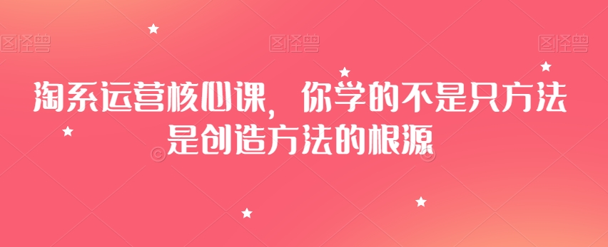 淘系运营核心课，你学的不是只方法是创造方法的根源网赚库-项目库-轻创网-中创网-福缘网-冒泡网-资源之家-魔方项目库网赚库