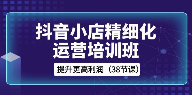 （8391期）抖音小店-精细化运营培训班，提升更高利润（38节课）网赚库-项目库-轻创网-中创网-福缘网-冒泡网-资源之家-魔方项目库网赚库