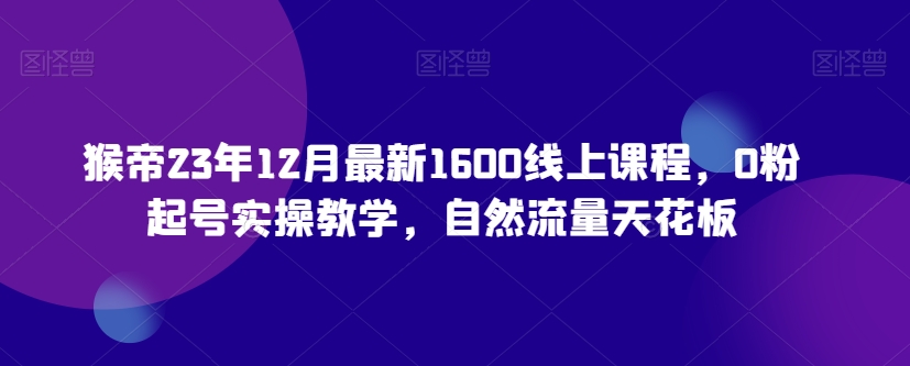 猴帝23年12月最新1600线上课程，0粉起号实操教学，自然流量天花板网赚库-项目库-轻创网-中创网-福缘网-冒泡网-资源之家-魔方项目库网赚库