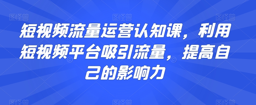 短视频流量运营认知课，利用短视频平台吸引流量，提高自己的影响力网赚库-项目库-轻创网-中创网-福缘网-冒泡网-资源之家-魔方项目库网赚库