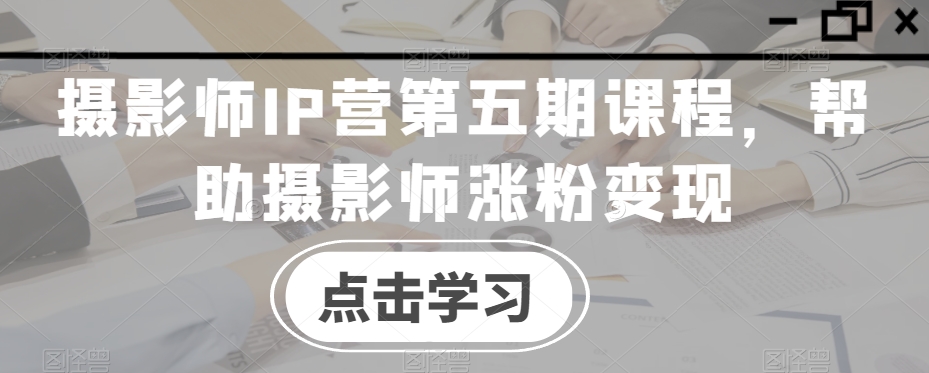 摄影师IP营第五期课程，帮助摄影师涨粉变现网赚库-项目库-轻创网-中创网-福缘网-冒泡网-资源之家-魔方项目库网赚库