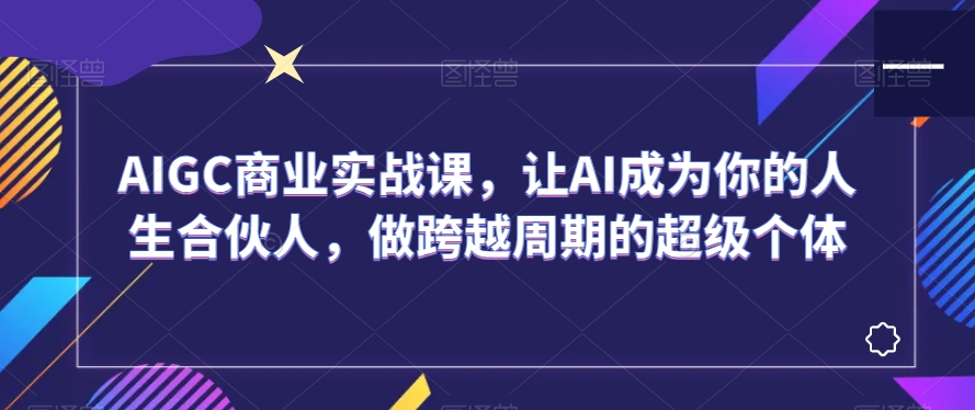 AIGC商业实战课，让AI成为你的人生合伙人，做跨越周期的超级个体网赚库-项目库-轻创网-中创网-福缘网-冒泡网-资源之家-魔方项目库网赚库