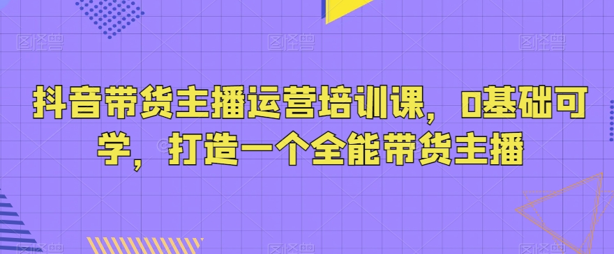 抖音带货主播运营培训课，0基础可学，打造一个全能带货主播网赚库-项目库-轻创网-中创网-福缘网-冒泡网-资源之家-魔方项目库网赚库
