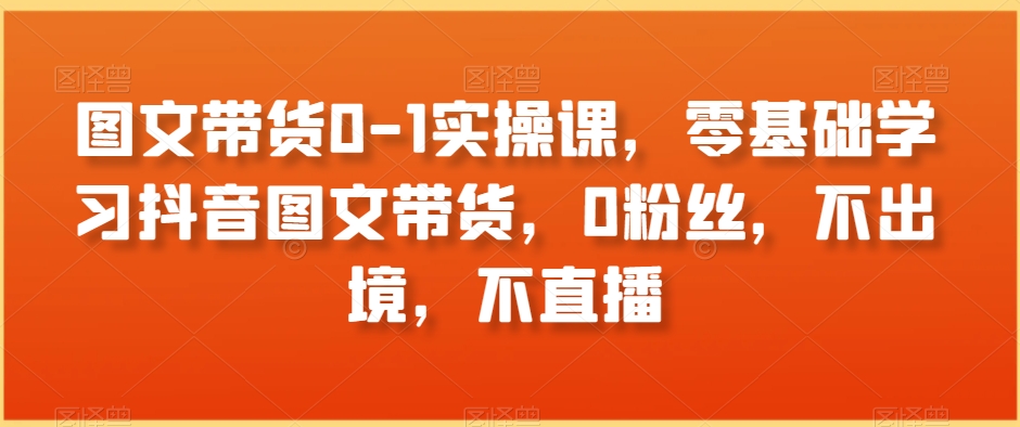 图文带货0-1实操课，零基础学习抖音图文带货，0粉丝，不出境，不直播网赚库-项目库-轻创网-中创网-福缘网-冒泡网-资源之家-魔方项目库网赚库