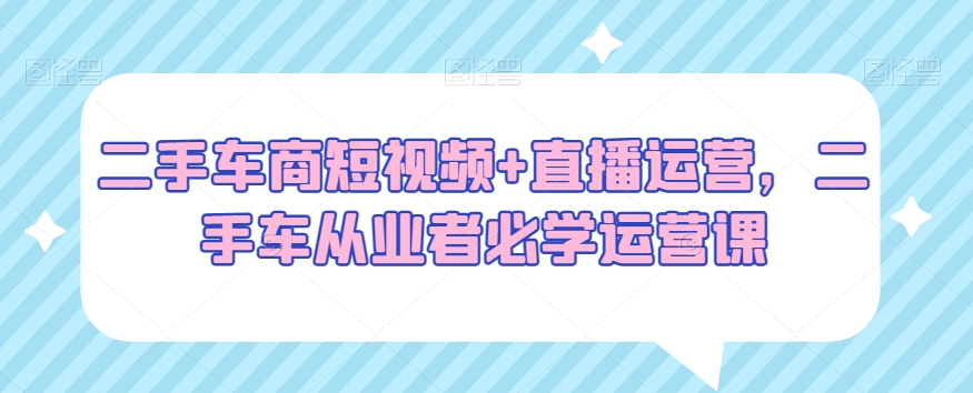 二手车商短视频+直播运营，二手车从业者必学运营课网赚库-项目库-轻创网-中创网-福缘网-冒泡网-资源之家-魔方项目库网赚库