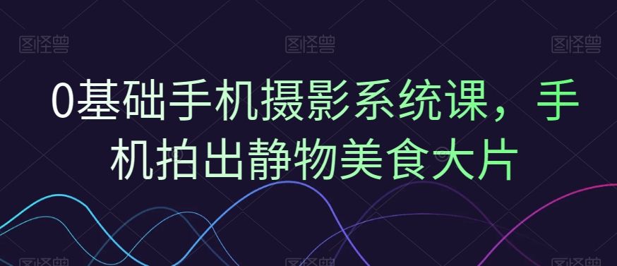 0基础手机摄影系统课，手机拍出静物美食大片网赚库-项目库-轻创网-中创网-福缘网-冒泡网-资源之家-魔方项目库网赚库