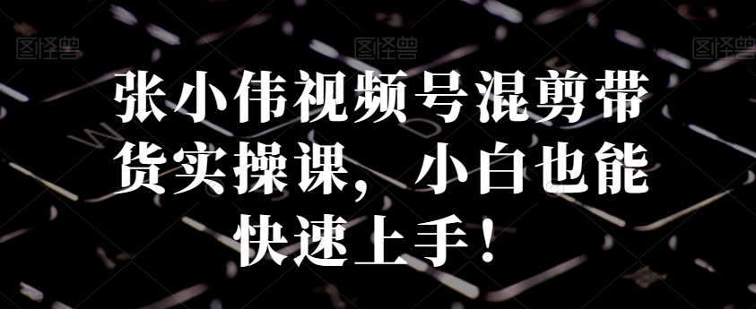 张小伟视频号混剪带货实操课，小白也能快速上手！网赚库-项目库-轻创网-中创网-福缘网-冒泡网-资源之家-魔方项目库网赚库