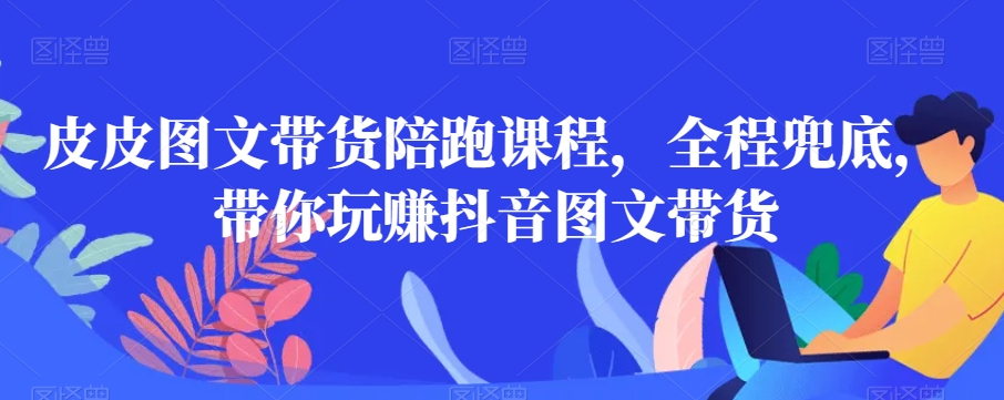 皮皮图文带货陪跑课程，全程兜底，带你玩赚抖音图文带货网赚库-项目库-轻创网-中创网-福缘网-冒泡网-资源之家-魔方项目库网赚库